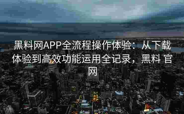 黑料网APP全流程操作体验：从下载体验到高效功能运用全记录，黑料 官网