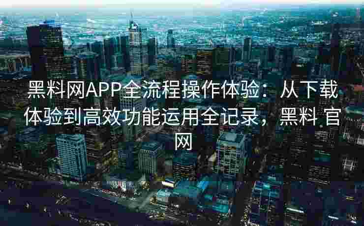 黑料网APP全流程操作体验：从下载体验到高效功能运用全记录，黑料 官网