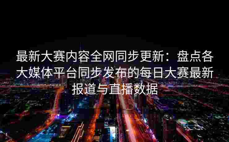 最新大赛内容全网同步更新：盘点各大媒体平台同步发布的每日大赛最新报道与直播数据