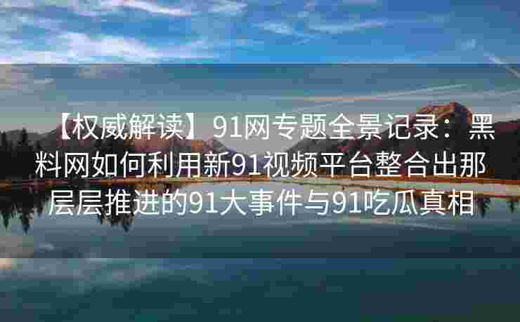 【权威解读】91网专题全景记录:黑料网如何利用新91视频平台整合出那层层推进的91大事件与91吃瓜真相 【权威解读】91网专题全景记录:黑料网如何利用新91视频平台整合出那层层推进的91大事件与91吃瓜真相