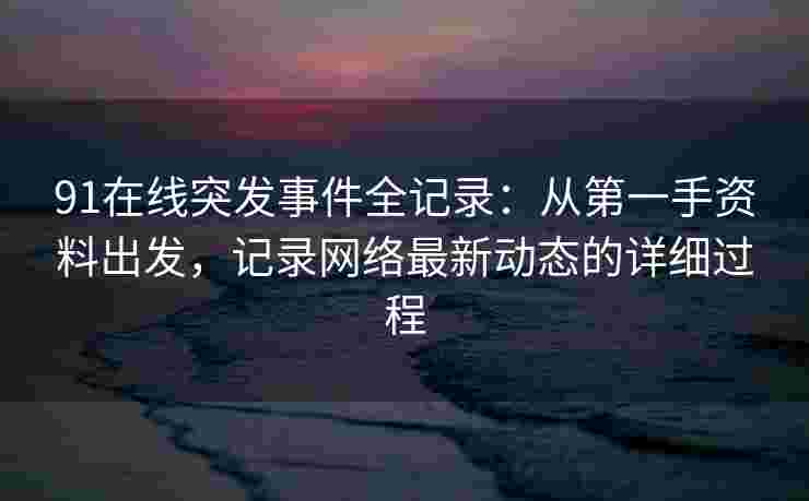 91在线突发事件全记录:从第一手资料出发,记录网络最新动态的详细过程 91在线突发事件全记录:从第一手资料出发,记录网络最新动态的详细过程