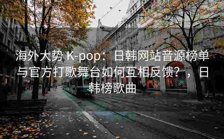 海外大势 K-pop:日韩网站音源榜单与官方打歌舞台如何互相反馈?,日韩榜歌曲 海外大势 K-pop:日韩网站音源榜单与官方打歌舞台如何互相反馈?,日韩榜歌曲