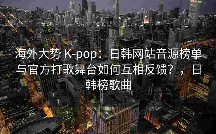 海外大势 K-pop:日韩网站音源榜单与官方打歌舞台如何互相反馈?,日韩榜歌曲 海外大势 K-pop:日韩网站音源榜单与官方打歌舞台如何互相反馈?,日韩榜歌曲