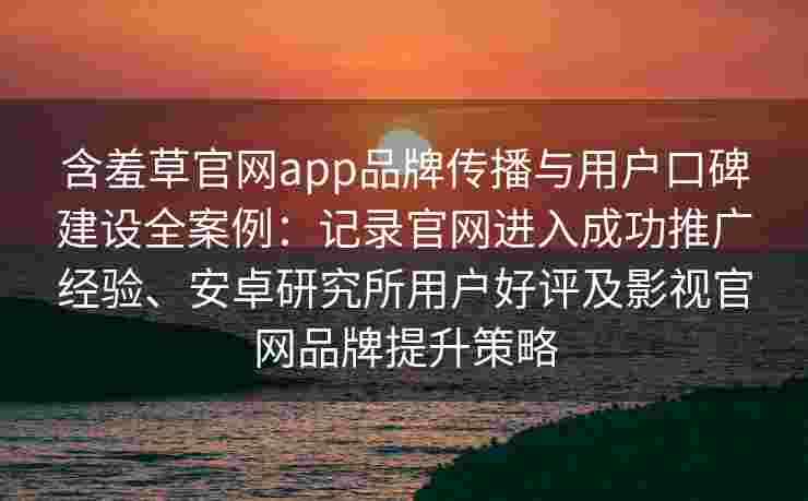 含羞草官网app品牌传播与用户口碑建设全案例:记录官网进入成功推广经验、安卓研究所用户好评及影视官网品牌提升策略 含羞草官网app品牌传播与用户口碑建设全案例:记录官网进入成功推广经验、安卓研究所用户好评及影视官网品牌提升策略