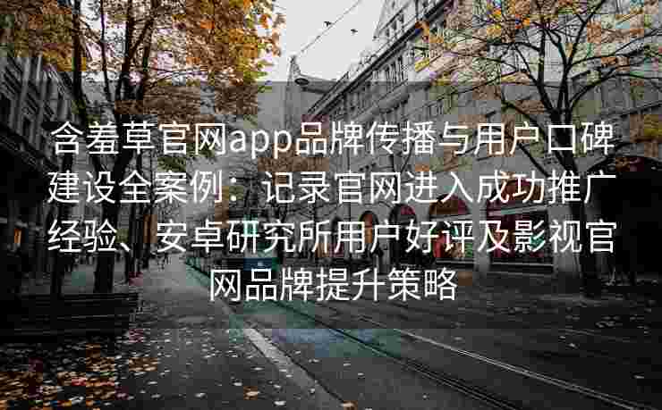 含羞草官网app品牌传播与用户口碑建设全案例:记录官网进入成功推广经验、安卓研究所用户好评及影视官网品牌提升策略 含羞草官网app品牌传播与用户口碑建设全案例:记录官网进入成功推广经验、安卓研究所用户好评及影视官网品牌提升策略